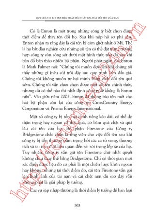 n

QUY LUÊÅT 18: KHI MOÅI BIÏÅN PHAÁP ÀÏÌU THÊËT BAÅI, HAÄY ÀÖÍI TÏN CUÃA BAÅN

m.
te

ch
24
h.v

Coá leä Enron laâ möåt trong nhûäng cöng ty biïët choån àuáng
thúâi àiïím àïí thay tïn àöíi hoå. Sau khi nöåp höì sú phaá saãn,
Enron nhêån ra rùçng àêy laâ caái tïn bõ cùm gheát nhêët úã Myä. Thïë
laâ hoå bùæt àêìu nghiïn cûáu nhûäng caái tïn coá thïí àùåt trong trûúâng
húåp cöng ty coân söëng soát dûúái möåt hònh thûác naâo àoá sau khi
baán àöí baán thaáo nhiïìu böå phêån. Ngûúâi phaát ngön cuãa Enron
laâ Mark Palmer noái: “Chuáng töi muöën àúåi àïën khi chuáng töi
thêëy nhûäng gò (nïëu coá) tröîi dêåy sau quy trònh baán àêëu giaá.
Chuáng töi khöng muöën tûå haåi mònh bùçng caách àöíi tïn quaá
súám. Chuáng töi vêîn chûa choån àûúåc möåt caái tïn chñnh thûác,
nhûng duâ coá thïë naâo thò nhêët àõnh cöng ty seä khöng laâ Enron
nûäa”. Vaâo giûäa nùm 2003, Enron àaä thöng baáo tïn múái cho
hai böå phêån coân laåi cuãa cöng ty: CrossCountry Energy
Corporation vaâ Prisma Energy International.

htt

p:/
/f

oru

Möåt söë cöng ty bõ töín haåi danh tiïëng keáo daâi, coá thïí do
thêån troång hay ngoan cöë thaái quaá, cûá baám quaá chùåt vaâ quaá
lêu caái tïn cuãa hoå. Böå phêån Firestone cuãa Cöng ty
Bridgestone chùæc chùæn laâ ûáng viïn cho viïåc àöíi tïn sau khi
cöng ty bõ töín thûúng trêìm troång búãi caác ca tûã vong, thûúng
tñch vaâ tai naån ö tö liïn quan àïën sai soát trong löëp xe cuãa hoå.
Tuy nhiïn, cöng ty vêîn giûä tïn Firestone chûá nhêët quyïët
khöng chõu thay thïë bùçng Bridgestone. Chó coá thúâi gian múái
xaác àõnh àûúåc liïåu àoá coá phaãi laâ möåt chiïën lûúåc khön ngoan
hay khöng, nhûng taåi thúâi àiïím àoá, caái tïn Firestone vêîn gúåi
lïn hònh aãnh cuãa tai naån vaâ caái chïët nïn duâ sao àêy vêîn
khöng phaãi laâ giaãi phaáp lyá tûúãng.
Caác vuå saáp nhêåp thûúâng laâ thúâi àiïím lyá tûúãng àïí baån loaåi
503

 