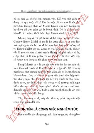 n

18 QUY LUÊÅT BÊËT BIÏËN PHAÁT TRIÏÍN DANH TIÏËNG THÛÚNG HIÏÅU CÖNG TY

ch
24
h.v

boã caái tïn àaä khöng coân nguyïn veån. Àöëi vúái möåt cöng ty
àang traãi qua cuöåc caãi töí lúán thò möåt caái tïn múái laâ rêët phuâ
húåp. Sau khi saáp nhêåp vúái Mobil, Exxon leä ra nïn boã tïn cuãa
hoå ài vaâ chó àún giaãn goåi laâ Mobil thöi. Àoá laâ cú höåi hoaân
haão àïí taách mònh khoãi thaãm hoåa Exxon Valdez nùm 1989.

m.
te

Nhûng thay vò chó giûä laåi tûâ Mobil thöi, hoå laåi trúã thaânh
Cöng ty Exxon Mobil vaâ thïë laâ hoå àûúåc chia seã sûå thuâ àõch
maâ moåi ngûúâi daânh cho Mobil sau thiïåt haåi möi trûúâng maâ
vuå Exxon Valdez gêy ra. Cöng ty cho rùçng duâ sao thò Exxon
vêîn laâ möåt caái tïn coá sûác maånh khöng thïí phuã nhêån vaâ hoå
chêëp nhêån seä laâ möåt phêìn cuãa caái tïn àoá, bêët chêëp viïåc möåt
söë ngûúâi tiïu duâng seä têíy chay hoå vò vuå traân dêìu.

p:/
/f

oru

Philip Morris seä ñt bõ doâ xeát hún nïëu hoå àöíi tïn sau khi
mua General Foods vaâ Kraft Foods vaâo thêåp niïn 80. Nhûng
mùåt khaác, möåt caái tïn múái vaâo thúâi àiïím àoá coá leä cuäng khöng
baão vïå àûúåc cöng ty khoãi nhûäng sûå kiïån êìm ô vaâo thêåp niïn
90, chùèng haån nhû lúâi buöåc töåi tiïëp thõ thuöëc laá cho thanh
thiïëu niïn, sûå thûâa nhêån cuãa cöng ty vïì nhûäng möëi nguy
hiïím cho sûác khoãe vaâ naån nghiïån thuöëc, vaâ sûå thanh toaán
daân xïëp vuå kiïån hún 200 tó àö-la cuãa ngaânh thuöëc laá vúái möåt
nhoám quan chûác tiïíu bang.
Têët caã nhûäng vñ duå naây cho thêëy sûå phûác taåp cuãa viïåc
choån thúâi àiïím àöíi tïn.

htt

CHOÅN TÏN LAÂ CÖNG VIÏåC NGHIÏM TUÁC
Haäy tòm àïën caác chuyïn gia nïëu baån luáng tuáng khöng biïët

504

 