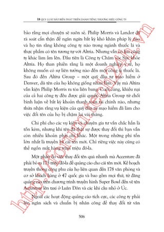 n

18 QUY LUÊÅT BÊËT BIÏËN PHAÁT TRIÏÍN DANH TIÏËNG THÛÚNG HIÏÅU CÖNG TY

m.
te

ch
24
h.v

baão rùçng moåi chuyïån seä suön seã. Philip Morris vaâ Landor àaä
raâ soaát cêín thêån àïí ngùn ngûâa bêët kyâ khoá khùn phaáp lyá naâo
vaâ hoå tin rùçng khöng cöng ty naâo trong ngaânh thuöëc laá vaâ
thûåc phêím coá tïn tûúng tûå vúái Altria. Nhûng vêîn coá hai cöng
ty khaác laâm êìm lïn. Àêìu tiïn laâ Cöng ty Chùm soác Sûác khoãe
Altria. Hoå than phiïìn rùçng laâ möåt doanh nghiïåp y tïë, hoå
khöng muöën coá sûå liïn tûúãng naâo àïën möåt cöng ty thuöëc laá.
Sau àoá àïën Altira Group – möåt quyä àêìu tû maåo hiïím úã
Denver, duâ tïn cuãa hoå khöng giöëng nhau lùæm. Vêåy maâ Altira
vêîn kiïån Philip Morris ra toâa liïn bang. Cuöëi cuâng, khiïëu naåi
cuãa caã hai cöng ty àïìu àûúåc giaãi quyïët. Altria Group tûâ chöëi
bònh luêån vïì bêët kyâ khoaãn thanh toaán taâi chñnh naâo, nhûng
thûâa nhêån rùçng vuå kiïån cuãa quyä àêìu tû maåo hiïím àaä laâm cho
viïåc àöíi tïn cuãa hoå bõ chêåm laåi vaâi thaáng.

oru

Chi phñ cho caác vuå kiïån vaâ chuyïn gia tû vêën chùæc hùèn laâ
töën keám, nhûng khi tïn àaä thêåt sûå àûúåc thay àöíi thò baån vêîn
coân nhiïìu khoaãn phaãi chi khaác. Möåt trong nhûäng phñ töín
lúán nhêët laâ truyïìn baá caái tïn múái. Chó riïng viïåc naây cuäng coá
thïí ngöën mêët haâng trùm triïåu àö-la.

htt

p:/
/f

Möåt phêìn do viïåc thay àöíi tïn quaá nhanh maâ Accenture àaä
phaãi boã ra 175 triïåu àö-la àïí quaãng caáo cho caái tïn múái. Kïë hoaåch
truyïìn thöng cöng phu cuãa hoå liïn quan àïën 178 vùn phoâng vaâ
cú súã khaách haâng úã 47 quöëc gia vaâ bao göìm moåi thûá, tûâ àùng
quaãng caáo trïn chûúng trònh truyïìn hònh Super Bowl àïën veä tïn
Accenture lïn taxi úã Luên Àön vaâ caác khñ cêìu nhoã úã UÁc.

Ngoaâi caác hoaåt àöång quaãng caáo tñch cûåc, caác cöng ty phaãi
lïn ngên saách vaâ chuêín bõ nhên cöng àïí thay àöíi tûâ vùn
506

 