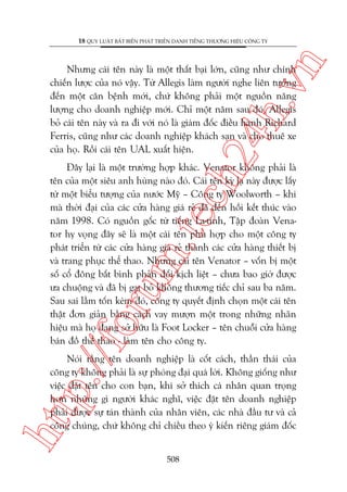 n

18 QUY LUÊÅT BÊËT BIÏËN PHAÁT TRIÏÍN DANH TIÏËNG THÛÚNG HIÏÅU CÖNG TY

ch
24
h.v

Nhûng caái tïn naây laâ möåt thêët baåi lúán, cuäng nhû chñnh
chiïën lûúåc cuãa noá vêåy. Tûâ Allegis laâm ngûúâi nghe liïn tûúãng
àïën möåt cùn bïånh múái, chûá khöng phaãi möåt nguöìn nùng
lûúång cho doanh nghiïåp múái. Chó möåt nùm sau àoá, Allegis
boã caái tïn naây vaâ ra ài vúái noá laâ giaám àöëc àiïìu haânh Richard
Ferris, cuäng nhû caác doanh nghiïåp khaách saån vaâ cho thuï xe
cuãa hoå. Röìi caái tïn UAL xuêët hiïån.

p:/
/f

oru

m.
te

Àêy laåi laâ möåt trûúâng húåp khaác. Venator khöng phaãi laâ
tïn cuãa möåt siïu anh huâng naâo àoá. Caái tïn kyâ laå naây àûúåc lêëy
tûâ möåt biïíu tûúång cuãa nûúác Myä – Cöng ty Woolworth – khi
maâ thúâi àaåi cuãa caác cûãa haâng giaá reã àaä àïën höìi kïët thuác vaâo
nùm 1998. Coá nguöìn göëc tûâ tiïëng La-tinh, Têåp àoaân Venator hy voång àêy seä laâ möåt caái tïn phuâ húåp cho möåt cöng ty
phaát triïín tûâ caác cûãa haâng giaá reã thaânh caác cûãa haâng thiïët bõ
vaâ trang phuåc thïí thao. Nhûng caái tïn Venator – vöën bõ möåt
söë cöí àöng bêët bònh phaãn àöëi kõch liïåt – chûa bao giúâ àûúåc
ûa chuöång vaâ àaä bõ gaåt boã khöng thûúng tiïëc chó sau ba nùm.
Sau sai lêìm töën keám àoá, cöng ty quyïët àõnh choån möåt caái tïn
thêåt àún giaãn bùçng caách vay mûúån möåt trong nhûäng nhaän
hiïåu maâ hoå àang súã hûäu laâ Foot Locker – tïn chuöîi cûãa haâng
baán àöì thïí thao - laâm tïn cho cöng ty.

htt

Noái rùçng tïn doanh nghiïåp laâ cöët caách, thêìn thaái cuãa
cöng ty khöng phaãi laâ sûå phoáng àaåi quaá lúâi. Khöng giöëng nhû
viïåc àùåt tïn cho con baån, khi súã thñch caá nhên quan troång
hún nhûäng gò ngûúâi khaác nghô, viïåc àùåt tïn doanh nghiïåp
phaãi àûúåc sûå taán thaânh cuãa nhên viïn, caác nhaâ àêìu tû vaâ caã
cöng chuáng, chûá khöng chó chiïìu theo yá kiïën riïng giaám àöëc
508

 