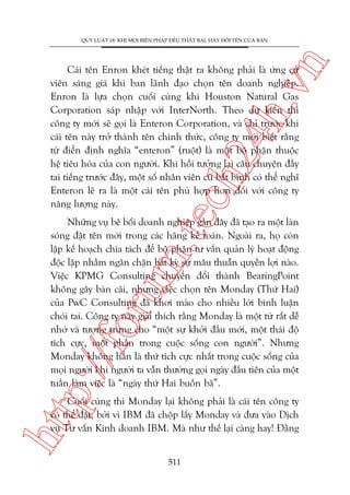 n

QUY LUÊÅT 18: KHI MOÅI BIÏÅN PHAÁP ÀÏÌU THÊËT BAÅI, HAÄY ÀÖÍI TÏN CUÃA BAÅN

m.
te

ch
24
h.v

Caái tïn Enron kheát tiïëng thêåt ra khöng phaãi laâ ûáng cûã
viïn saáng giaá khi ban laänh àaåo choån tïn doanh nghiïåp.
Enron laâ lûåa choån cuöëi cuâng khi Houston Natural Gas
Corporation saáp nhêåp vúái InterNorth. Theo dûå kiïën thò
cöng ty múái seä goåi laâ Enteron Corporation, vaâ chó trûúác khi
caái tïn naây trúã thaânh tïn chñnh thûác, cöng ty múái biïët rùçng
tûâ àiïín àõnh nghôa “enteron” (ruöåt) laâ möåt böå phêån thuöåc
hïå tiïu hoáa cuãa con ngûúâi. Khi höìi tûúãng laåi cêu chuyïån àêìy
tai tiïëng trûúác àêy, möåt söë nhên viïn cuä bêët bònh coá thïí nghô
Enteron leä ra laâ möåt caái tïn phuâ húåp hún àöëi vúái cöng ty
nùng lûúång naây.

p:/
/f

oru

Nhûäng vuå bï böëi doanh nghiïåp gêìn àêy àaä taåo ra möåt laân
soáng àùåt tïn múái trong caác haäng kïë toaán. Ngoaâi ra, hoå coân
lêåp kïë hoaåch chia taách àïí böå phêån tû vêën quaãn lyá hoaåt àöång
àöåc lêåp nhùçm ngùn chùån bêët kyâ sûå mêu thuêîn quyïìn lúåi naâo.
Viïåc KPMG Consulting chuyïín àöíi thaânh BearingPoint
khöng gêy baân caäi, nhûng viïåc choån tïn Monday (Thûá Hai)
cuãa PwC Consulting àaä khúi maâo cho nhiïìu lúâi bònh luêån
choái tai. Cöng ty naây giaãi thñch rùçng Monday laâ möåt tûâ rêët dïî
nhúá vaâ tûúång trûng cho “möåt sûå khúãi àêìu múái, möåt thaái àöå
tñch cûåc, möåt phêìn trong cuöåc söëng con ngûúâi”. Nhûng
Monday khöng hùèn laâ thûá tñch cûåc nhêët trong cuöåc söëng cuãa
moåi ngûúâi khi ngûúâi ta vêîn thûúâng goåi ngaây àêìu tiïn cuãa möåt
tuêìn laâm viïåc laâ “ngaây thûá Hai buöìn baä”.

htt

Cuöëi cuâng thò Monday laåi khöng phaãi laâ caái tïn cöng ty
coá thïí àùåt, búãi vò IBM àaä chöåp lêëy Monday vaâ àûa vaâo Dõch
vuå Tû vêën Kinh doanh IBM. Maâ nhû thïë laåi caâng hay! Àùçng
511

 