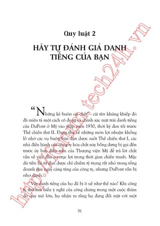 n

ch
24
h.v

Quy luêåt 2

“N

m.
te

HAÄY TÛÅ ÀAÁNH GIAÁ DANH
TIÏËNG CUÃA BAÅN

p:/
/f

oru

hûäng keã buön caái chïët” - caái tïn khuãng khiïëp àoá
àaä miïu taã möåt caách cö àoång vaâ chñnh xaác mùåt traái danh tiïëng
cuãa DuPont úã Myä vaâo thêåp niïn 1930, thúâi kyâ àen töëi trûúác
Thïë chiïën thûá II. Àang thu vïì nhûäng moán lúåi nhuêån khöíng
löì nhúâ caác vuå buön baán àaån dûúåc suöët Thïë chiïën thûá I, caác
nhaâ àiïìu haânh cuãa cöng ty hoáa chêët naây böîng dûng bõ goåi àïën
trûúác uãy ban àiïìu trêìn cuãa Thûúång viïån Myä àïí traã lúâi chêët
vêën vïì viïåc àêìu cú truåc lúåi trong thúâi gian chiïën tranh. Mùåc
duâ tiïìn laäi tûâ àaån dûúåc chó chiïëm tyã troång rêët nhoã trong töíng
doanh thu ngaây caâng tùng cuãa cöng ty, nhûng DuPont vêîn bõ
nhú danh.

htt

Vêåy danh tiïëng cuãa hoå àaä bõ ö uïë nhû thïë naâo? Khi cöng
ty thûã tòm hiïíu yá nghô cuãa cöng chuáng trong möåt cuöåc thùm
doâ quy mö lúán, hoå nhêån ra rùçng hoå àang àöëi mùåt vúái möåt
51

 