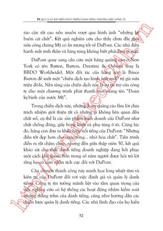 n

18 QUY LUÊÅT BÊËT BIÏËN PHAÁT TRIÏÍN DANH TIÏËNG THÛÚNG HIÏÅU CÖNG TY

ch
24
h.v

raâo caãn rêët cao nïëu muöën vûúåt qua hònh aãnh “nhûäng keã
buön caái chïët”. Kïët quaã nghiïn cûáu cho thêëy chûa àêìy möåt
nûãa cöng chuáng Myä coá êën tûúång töët vïì DuPont. Caác nhaâ àiïìu
haânh mêët tinh thêìn vaâ luáng tuáng khöng biïët phaãi laâm gò nûäa.

m.
te

DuPont quay sang cêìu cûáu möåt haäng quaãng caáo úã New
York coá tïn Batten, Barton, Durstine & Osborn (nay laâ
BBDO Worldwide). Möåt àöëi taác cuãa haäng naây laâ Bruce
Barton àïì xuêët möåt “chiïën dõch taåo hònh aãnh múái” trõ giaá nûãa
triïåu àö-la. Nïìn taãng cuãa chiïën dõch naây laâ sûå taâi trúå cuãa cöng
ty cho möåt chûúng trònh phaát thanh múái mang tïn “Àoaân
ky binh cuãa nûúác Myä”.
å

p:/
/f

oru

Trong chiïën dõch naây, nhûäng àoaån quaãng caáo lùæm lúâi chõu
traách nhiïåm giúái thiïåu têët caã nhûäng gò khöng liïn quan àïën
chêët nöí, cuå thïí laâ caác saãn phêím kinh doanh cuãa DuPont nhû
chêët chöëng àöng, giêëy boáng kñnh vaâ phuå tuâng ö tö. Cuâng luác
àoá, haäng coân àûa ra khêíu hiïåu nöíi tiïëng cuãa DuPont: “Nhûäng
àiïìu töët àeåp hún cho cuöåc söëng... nhúâ hoáa chêët”. Tiïën trònh
diïîn ra rêët chêåm chaåp, nhûng àïën giûäa thêåp niïn 50, kïët quaã
khaão saát cho thêëy danh tiïëng doanh nghiïåp àang höìi phuåc
möåt caách khaã quan: böën trong söë nùm ngûúâi àûúåc hoãi traã lúâi
rùçng hoå coá caãm nhêån tñch cûåc àöëi vúái DuPont.

htt

Cêu chuyïån thaânh cöng naây minh hoåa loâng nhiïåt têm vaâ
kiïn trò cuãa DuPont àöëi vúái viïåc àaánh giaá vaâ quaãn lyá danh
tiïëng. Cöng ty tin tûúãng maänh liïåt vaâo têìm quan troång cuãa
viïåc nghiïn cûáu coá hïå thöëng caác hoaåt àöång nhùçm kiïím soaát
nhûäng thùng trêìm cuãa danh tiïëng, cuäng nhû hûúáng dêîn caác
chiïën lûúåc quaãn lyá danh tiïëng. Caác nhaâ laänh àaåo cuãa hoå hiïíu
52

 