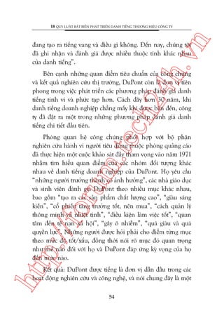 n

18 QUY LUÊÅT BÊËT BIÏËN PHAÁT TRIÏÍN DANH TIÏËNG THÛÚNG HIÏÅU CÖNG TY

ch
24
h.v

àang taåo ra tiïëng vang vaâ àiïìu gò khöng. Àïën nay, chuáng töi
àaä ghi nhêån vaâ àaánh giaá àûúåc nhiïìu thuöåc tñnh khaác nhau
cuãa danh tiïëng”.

Bïn caånh nhûäng quan àiïím tiïu chuêín cuãa cöng chuáng
vaâ kïët quaã nghiïn cûáu thõ trûúâng, DuPont coân laâ àún võ tiïn
phong trong viïåc phaát triïín caác phûúng phaáp àaánh giaá danh
tiïëng tinh vi vaâ phûác taåp hún. Caách àêy hún 30 nùm, khi
danh tiïëng doanh nghiïåp chùèng mêëy khi àûúåc baân àïën, cöng
ty àaä àùåt ra möåt trong nhûäng phûúng phaáp àaánh giaá danh
tiïëng chi tiïët àêìu tiïn.

htt

p:/
/f

oru

m.
te

Phoâng quan hïå cöng chuáng phöëi húåp vúái böå phêån
nghiïn cûáu haânh vi ngûúâi tiïu duâng thuöåc phoâng quaãng caáo
àaä thûåc hiïån möåt cuöåc khaão saát àêìy tham voång vaâo nùm 1971
nhùçm tòm hiïíu quan àiïím cuãa caác nhoám àöëi tûúång khaác
nhau vïì danh tiïëng doanh nghiïåp cuãa DuPont. Hoå yïu cêìu
“nhûäng ngûúâi trûúãng thaânh coá aãnh hûúãng”, caác nhaâ giaáo duåc
vaâ sinh viïn àaánh giaá DuPont theo nhiïìu muåc khaác nhau,
bao göìm “taåo ra caác saãn phêím chêët lûúång cao”, “giaâu saáng
kiïën”, “cöí phiïëu tùng trûúãng töët, nïn mua”, “caách quaãn lyá
thöng minh vaâ nhiïåt tònh”, “àiïìu kiïån laâm viïåc töët”, “quan
têm àïën tïå naån xaä höåi”, “gêy ö nhiïîm”, “quaá giaâu vaâ quaá
quyïìn lûåc”. Nhûäng ngûúâi àûúåc hoãi phaãi cho àiïím tûâng muåc
theo mûác àöå töët/xêëu, àöìng thúâi noái roä muåc àoá quan troång
nhû thïë naâo àöëi vúái hoå vaâ DuPont àaáp ûáng kyâ voång cuãa hoå
àïën mûác naâo.
Kïët quaã: DuPont àûúåc tiïëng laâ àún võ dêîn àêìu trong caác
hoaåt àöång nghiïn cûáu vaâ cöng nghïå, vaâ noái chung àêy laâ möåt
54

 