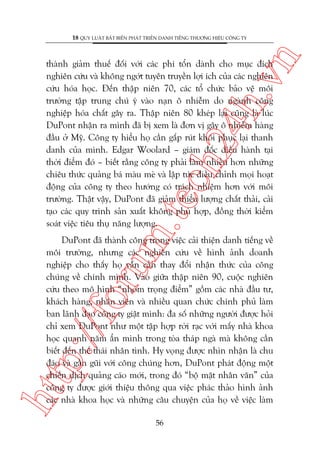 n

18 QUY LUÊÅT BÊËT BIÏËN PHAÁT TRIÏÍN DANH TIÏËNG THÛÚNG HIÏÅU CÖNG TY

m.
te

ch
24
h.v

thaânh giaãm thuïë àöëi vúái caác phñ töín daânh cho muåc àñch
nghiïn cûáu vaâ khöng ngúát tuyïn truyïìn lúåi ñch cuãa caác nghiïn
cûáu hoáa hoåc. Àïën thêåp niïn 70, caác töí chûác baão vïå möi
trûúâng têåp trung chuá yá vaâo naån ö nhiïîm do ngaânh cöng
nghiïåp hoáa chêët gêy ra. Thêåp niïn 80 kheáp laåi cuäng laâ luác
DuPont nhêån ra mònh àaä bõ xem laâ àún võ gêy ö nhiïîm haâng
àêìu úã Myä. Cöng ty hiïíu hoå cêìn gêëp ruát khöi phuåc laåi thanh
danh cuãa mònh. Edgar Woolard – giaám àöëc àiïìu haânh taåi
thúâi àiïím àoá – biïët rùçng cöng ty phaãi laâm nhiïìu hún nhûäng
chiïu thûác quaãng baá maâu meâ vaâ lêåp tûác àiïìu chónh moåi hoaåt
àöång cuãa cöng ty theo hûúáng coá traách nhiïåm hún vúái möi
trûúâng. Thêåt vêåy, DuPont àaä giaãm thiïíu lûúång chêët thaãi, caãi
taåo caác quy trònh saãn xuêët khöng phuâ húåp, àöìng thúâi kiïím
soaát viïåc tiïu thuå nùng lûúång.

htt

p:/
/f

oru

DuPont àaä thaânh cöng trong viïåc caãi thiïån danh tiïëng vïì
möi trûúâng, nhûng caác nghiïn cûáu vïì hònh aãnh doanh
nghiïåp cho thêëy hoå vêîn cêìn thay àöíi nhêån thûác cuãa cöng
chuáng vïì chñnh mònh. Vaâo giûäa thêåp niïn 90, cuöåc nghiïn
cûáu theo mö hònh “nhoám troång àiïím” göìm caác nhaâ àêìu tû,
khaách haâng, nhên viïn vaâ nhiïìu quan chûác chñnh phuã laâm
ban laänh àaåo cöng ty giêåt mònh: àa söë nhûäng ngûúâi àûúåc hoãi
chó xem DuPont nhû möåt têåp húåp rúâi raåc vúái mêëy nhaâ khoa
hoåc quanh nùm êín mònh trong toâa thaáp ngaâ maâ khöng cêìn
biïët àïën thïë thaái nhên tònh. Hy voång àûúåc nhòn nhêån laâ chu
àaáo vaâ gêìn guäi vúái cöng chuáng hún, DuPont phaát àöång möåt
chiïën dõch quaãng caáo múái, trong àoá “böå mùåt nhên vùn” cuãa
cöng ty àûúåc giúái thiïåu thöng qua viïåc phaác thaão hònh aãnh
caác nhaâ khoa hoåc vaâ nhûäng cêu chuyïån cuãa hoå vïì viïåc laâm
56

 