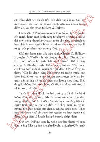 n

QUY LUÊÅT 2: HAÄY TÛÅ ÀAÁNH GIAÁ DANH TIÏËNG CUÃA BAÅN

ch
24
h.v

cêìu bùçng chêët deão vaâ caãi tiïën baân chaãi àaánh rùng. Sau khi
xem quaãng caáo naây, têët caã caác thaânh viïn cuãa nhoám troång
àiïím àïìu coá caãm nhêån töët hún vïì DuPont.

Chûa hïët, DuPont coân hy voång thay àöíi caái tiïëng baão thuã
cuãa mònh thaânh möåt danh tiïëng töët àeåp vïì sûå nùng àöång vaâ
àöíi múái, cuäng nhû phaá vúä quan niïåm cho rùçng cöng nghiïåp
hoáa chêët laâ möåt ngaânh buöìn teã, nhaâm chaán vaâ àùåc biïåt laâ
tûâng bûúác phaá huãy möi trûúâng söëng.

oru

m.
te

Chuã tõch kiïm giaám àöëc àiïìu haânh, Charles O. Holliday,
Jr., tuyïn böë: “DuPont laâ möåt cöng ty khoa hoåc. Cêìn xaác àõnh
võ trñ múái mö taã hïët tñnh chêët cuãa DuPont”. Thïë laâ cöng
chuáng bùæt àêìu àûúåc nghe khêíu hiïåu quaãng caáo “Pheáp maâu
cuãa khoa hoåc” möîi khi ngûúâi ta nhùæc àïën DuPont. Öng noái
thïm: “Cöët loäi danh tiïëng cuãa chuáng töi mang thuöåc tñnh
khoa hoåc. Khoa hoåc laâ möåt sûå liïn tûúãng tuyïåt vúâi vò noá liïn
quan àïën nhûäng nöî lûåc caãi thiïån chêët lûúång cuöåc söëng. Àiïìu
àoá giuáp thöng àiïåp cuãa chuáng töi tiïëp cêån àûúåc vúái tûâng caá
nhên trong xaä höåi”.

htt

p:/
/f

Trûúác khi thay àöíi khêíu hiïåu, cöng ty àaä chuêín bõ kyä
lûúäng àuáng theo phong caách àùåc trûng cuãa mònh. Hoå thêån
troång nghiïn cûáu, lêëy yá kiïën cöng chuáng vò súå rùçng biïët àêu
ngûúâi tiïu duâng coá thïí suy diïîn tûâ “pheáp maâu” mang êm
hûúãng tön giaáo nhiïìu quaá chùng. Nhûng khêíu hiïåu “Pheáp
maâu cuãa khoa hoåc” àaä àûúåc thûã nghiïåm vaâ àûúåc ngûúâi tiïu
duâng, nhên viïn vaâ khaách haâng úã 6 nûúác chêëp nhêån.
Giúâ àêy, DuPont àang hy voång böåi thu nhûäng vuå muâa
danh tiïëng. Möåt nghiïn cûáu gêìn àêy cho thêëy gêìn 60% ngûúâi
57

 