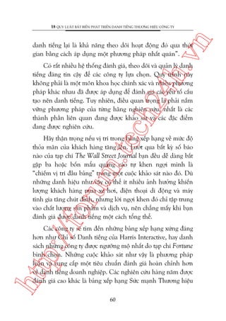 n

18 QUY LUÊÅT BÊËT BIÏËN PHAÁT TRIÏÍN DANH TIÏËNG THÛÚNG HIÏÅU CÖNG TY

ch
24
h.v

danh tiïëng laåi laâ khaã nùng theo doäi hoaåt àöång àoá qua thúâi
gian bùçng caách aáp duång möåt phûúng phaáp nhêët quaán”.

Coá rêët nhiïìu hïå thöëng àaánh giaá, theo doäi vaâ quaãn lyá danh
tiïëng àaáng tin cêåy àïí caác cöng ty lûåa choån. Quy trònh naây
khöng phaãi laâ möåt mön khoa hoåc chñnh xaác vaâ nhiïìu phûúng
phaáp khaác nhau àaä àûúåc aáp duång àïí àaánh giaá caác yïëu töë cêëu
taåo nïn danh tiïëng. Tuy nhiïn, àiïìu quan troång laâ phaãi nùæm
vûäng phûúng phaáp cuãa tûâng haäng nghiïn cûáu, nhêët laâ caác
thaânh phêìn liïn quan àang àûúåc khaão saát vaâ caác àùåc àiïím
àang àûúåc nghiïn cûáu.

p:/
/f

oru

m.
te

Haäy thêån troång nïëu võ trñ trong baãng xïëp haång vïì mûác àöå
thoãa maän cuãa khaách haâng tùng lïn. Lûúát qua bêët kyâ söë baáo
naâo cuãa taåp chñ The Wall Street Journal baån àïìu dïî daâng bùæt
gùåp ba hoùåc böën mêíu quaãng caáo tûå khen ngúåi mònh laâ
“chiïëm võ trñ àêìu baãng” trong möåt cuöåc khaão saát naâo àoá. Duâ
nhûäng danh hiïåu nhû vêåy coá thïí ñt nhiïìu aãnh hûúãng khiïën
lûúång khaách haâng mua xe húi, àiïån thoaåi di àöång vaâ maáy
tñnh gia tùng chuát àónh, nhûng lúâi ngúåi khen àoá chó têåp trung
vaâo chêët lûúång saãn phêím vaâ dõch vuå, nïn chùèng mêëy khi baån
àaánh giaá àûúåc danh tiïëng möåt caách töíng thïí.

htt

Caác cöng ty seä tòm àïën nhûäng baãng xïëp haång xûáng àaáng
hún nhû Chó söë Danh tiïëng cuãa Harris Interactive, hay danh
saách nhûäng cöng ty àûúåc ngûúäng möå nhêët do taåp chñ Fortune
bònh choån. Nhûäng cuöåc khaão saát nhû vêåy laâ phûúng phaáp
luêån vaâ cung cêëp möåt tiïu chuêín àaánh giaá hoaân chónh hún
vïì danh tiïëng doanh nghiïåp. Caác nghiïn cûáu haâng nùm àûúåc
àaánh giaá cao khaác laâ baãng xïëp haång Sûác maånh Thûúng hiïåu
60

 