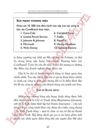 MAÅNH THÛÚNG HIÏÅU

ch
24
h.v

SÛÁC

n

QUY LUÊÅT 2: HAÄY TÛÅ ÀAÁNH GIAÁ DANH TIÏËNG CUÃA BAÅN

Khaão saát 10. 000 nhaâ àiïìu haânh cao cêëp cuãa caác cöng ty
lúán, do CoreBrand thûåc hiïån.
1. Coca-Cola
6. Campbell Soup
2. United Parcel Service
7. FedEx
3. Johnson & Johnson
8. PepsiCo
4. Microsoft
9. Harley-Davidson
5. Walt Disney
10. General Electric

m.
te

ty àûúåc ngûúäng möå nhêët taåi Myä cuãa taåp chñ Fortune, vaâ thûá
ba trong baãng xïëp haång Sûác maånh Thûúng hiïåu cuãa
CoreBrand? Toaân böå vêën àïì nùçm úã chöî àöëi tûúång vaâ nhûäng
àùåc àiïím cuãa doanh nghiïåp àûúåc khaão saát.

oru

Àêy laâ ba chó söë danh tiïëng nöíi tiïëng vaâ àûúåc quan têm
nhiïìu nhêët. Tuy vêåy, têët caã àïìu chó coá giaá trõ tham khaão nhùçm
so saánh caác cöng ty möåt caách tûúng àöëi vaâ laâ àiïím khúãi àêìu
töët àïí caác cöng ty nghiïn cûáu khaách haâng cuãa mònh sêu hún.

p:/
/f

CHÓ SÖË DANH TIÏËNG

htt

Möåt trong nhûäng baãng xïëp haång danh tiïëng àûúåc biïët
àïën nhiïìu nhêët laâ Chó söë Danh tiïëng (Reputation Quotient,
viïët tùæt laâ RQ), àûúåc thiïët lêåp búãi Harris Interactive – vöën nöíi
tiïëng vúái caác cöng trònh khaão saát, thùm doâ yá kiïën cöng chuáng
– vaâ Viïån Danh tiïëng – möåt töí chûác coá truå súã àùåt taåi thaânh
phöë New York. RQ àûúåc àaánh giaá cao vò noá luön phaãn aánh
chñnh xaác nhêët quan àiïím töíng thïí cuãa ngûúâi dên Myä nhúâ
65

 