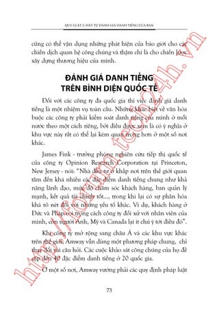 n

QUY LUÊÅT 2: HAÄY TÛÅ ÀAÁNH GIAÁ DANH TIÏËNG CUÃA BAÅN

ch
24
h.v

cuäng coá thïí vêån duång nhûäng phaát hiïån cuãa baáo giúái cho caác
chiïën dõch quan hïå cöng chuáng vaâ thêåm chñ laâ cho chiïën lûúåc
xêy dûång thûúng hiïåu cuãa mònh.

ÀAÁNH GIAÁ DANH TIÏËNG
TRÏN BÒNH DIÏåN QUÖËC TÏË

m.
te

Àöëi vúái caác cöng ty àa quöëc gia thò viïåc àaánh giaá danh
tiïëng laâ möåt nhiïåm vuå toaân cêìu. Nhûäng khaác biïåt vïì vùn hoáa
buöåc caác cöng ty phaãi kiïím soaát danh tiïëng cuãa mònh úã möîi
nûúác theo möåt caách riïng, búãi àiïìu àûúåc xem laâ coá yá nghôa úã
khu vûåc naây rêët coá thïí laåi keám quan troång hún úã möåt söë núi
khaác.

p:/
/f

oru

James Fink - trûúãng phoâng nghiïn cûáu tiïëp thõ quöëc tïë
cuãa cöng ty Opinion Research Corporation taåi Princeton,
New Jersey - noái: “Nhaâ àêìu tû úã khùæp núi trïn thïë giúái quan
têm àïën khaá nhiïìu caác àùåc àiïím danh tiïëng chung nhû khaã
nùng laänh àaåo, mûác àöå chùm soác khaách haâng, ban quaãn lyá
maånh, kïët quaã taâi chñnh töët..., trong khi laåi coá sûå phên hoáa
khaá roä neát àöëi vúái nhûäng yïëu töë khaác. Vñ duå, khaách haâng úã
Àûác vaâ Phaáp coi troång caách cöng ty àöëi xûã vúái nhên viïn cuãa
mònh, coân ngûúâi Anh, Myä vaâ Canada laåi ñt chuá yá túái àiïìu àoá”.

htt

Khi cöng ty múã röång sang chêu AÁ vaâ caác khu vûåc khaác
trïn thïë giúái, Amway vêîn duâng möåt phûúng phaáp chung, chó
thay àöíi vaâi cêu hoãi. Caác cuöåc khaão saát cöng chuáng cuãa hoå àïì
cêåp àïën 40 àùåc àiïím danh tiïëng úã 20 quöëc gia.
ÚÃ möåt söë núi, Amway vûúáng phaãi caác quy àõnh phaáp luêåt
73

 