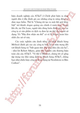 n

QUY LUÊÅT 2: HAÄY TÛÅ ÀAÁNH GIAÁ DANH TIÏËNG CUÃA BAÅN

ch
24
h.v

hiïåu doanh nghiïåp cuãa AT&T úã Chi-lï phaát hiïån ra rùçng
ngûúâi dên úã àêy àaánh giaá cao nhûäng cöng ty nùng àöång vaâ
daám maåo hiïím. Thïë laâ “Chuáng töi taåo ra möåt thïë giúái khaác
biïåt” trúã thaânh slogan quaãng caáo chñnh úã nûúác naây. Trong
khi àoá, taåi Àaâi Loan, ngûúâi tiïu duâng luön àaánh giaá cao caác
cöng ty coá saãn phêím vaâ dõch vuå àem laåi ûu thïë cho ngûúâi sûã
duång. Vaâ “Haäy àoán nhêån ûu thïë” coá veã laâ slogan hoaân haão
nhêët cho xûá súã naây.

htt

p:/
/f

oru

m.
te

Caác cuöåc nghiïn cûáu danh tiïëng cho thêëy khaách haâng
Mï-hi-cö àaánh giaá cao caác cöng ty biïíu löå sûå trên troång àöëi
vúái khaách haâng vaâ “biïët quan têm àaáp ûáng nhu cêìu cuãa hoå”,
- nhû lúâi Robert Atkyns, giaám àöëc nghiïn cûáu thûúng hiïåu
toaân cêìu cuãa AT&T. “Vò thïë úã Mï-hi-cö, chuáng töi cöë gùæng
têåp trung vaâo khaã nùng dõch vuå khaách haâng AT&T, chùèng
haån nhû chiïën lûúåc cöng ty àaä aáp duång taåi Nordstrom vaâ RitzCarlton”.

75

 
