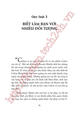 n

ch
24
h.v

Quy luêåt 3

“C

m.
te

BIÏËT LAÂM BAÅN VÚÁI
NHIÏÌU ÀÖËI TÛÚÅNG

p:/
/f

oru

hùèng coá gò xen vaâo giûäa töi vaâ saãn phêím Calvin
cuãa töi caã”. Khi nûä diïîn viïn Brooke Shields thöët lïn nhûäng
lúâi naây trong chûúng trònh quaãng caáo quêìn jeans xanh caách
àêy hún 20 nùm, cö àaä taåo nïn danh tiïëng cuãa nhaâ thiïët kïë
Calvin Klein bùçng möåt maân quaãng caáo muâi mêîn thaânh cöng
ngoaâi sûác tûúãng tûúång. Nhûäng quaãng caáo sau àoá cuãa cöng ty
naây luön mö taã hoùåc aám chó hònh aãnh khoãa thên, tònh duåc
têåp thïí, vaâ nhûäng ngûúâi mêîu coâm nhom vúái khuön mùåt àúâ
àêîn nhû say thuöëc. Ai nêëy tûå hoãi: Liïåu Calvin seä coân laâm gò
tiïëp àêy?

htt

“Danh tiïëng” khiïëm nhaä naây hoáa ra laåi phuåc vuå rêët töët
cho muåc àñch cuãa Klein vaâ caác thaânh phêìn liïn quan chñnh
cuãa öng, bao göìm caã nhûäng ngûúâi àûúåc cêëp pheáp vaâ baán leã.
76

 