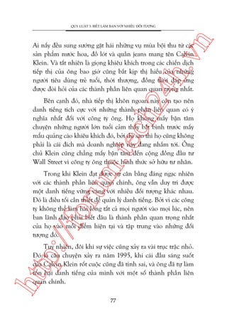 n

QUY LUÊÅT 3: BIÏËT LAÂM BAÅN VÚÁI NHIÏÌU ÀÖËI TÛÚÅNG

ch
24
h.v

Ai nêëy àïìu sung sûúáng gùåt haái nhûäng vuå muâa böåi thu tûâ caác
saãn phêím nûúác hoa, àöì loát vaâ quêìn jeans mang tïn Calvin
Klein. Vaâ têët nhiïn laâ gioång khiïu khñch trong caác chiïën dõch
tiïëp thõ cuãa öng bao giúâ cuäng bùæt kõp thõ hiïëu cuãa nhûäng
ngûúâi tiïu duâng treã tuöíi, thúâi thûúång, àöìng thúâi àaáp ûáng
àûúåc àoâi hoãi cuãa caác thaânh phêìn liïn quan quan troång nhêët.

m.
te

Bïn caånh àoá, nhaâ tiïëp thõ khön ngoan naây coân taåo nïn
danh tiïëng tñch cûåc vúái nhûäng thaânh phêìn liïn quan coá yá
nghôa nhêët àöëi vúái cöng ty öng. Hoå khöng mêëy bêån têm
chuyïån nhûäng ngûúâi lúán tuöíi caãm thêëy bêët bònh trûúác mêëy
mêíu quaãng caáo khiïu khñch àoá, búãi duâ sao thò hoå cuäng khöng
phaãi laâ caái àñch maâ doanh nghiïåp naây àang nhùæm túái. Öng
chuã Klein cuäng chùèng mêëy bêån têm àïën cöång àöìng àêìu tû
Wall Street vò cöng ty öng thuöåc hònh thûác súã hûäu tû nhên.

p:/
/f

oru

Trong khi Klein àaåt àûúåc sûå cên bùçng àaáng ngaåc nhiïn
vúái caác thaânh phêìn liïn quan chñnh, öng vêîn duy trò àûúåc
möåt danh tiïëng vûäng vaâng vúái nhiïìu àöëi tûúång khaác nhau.
Àoá laâ àiïìu töëi cêìn thiïët àïí quaãn lyá danh tiïëng. Búãi vò caác cöng
ty khöng thïí laâm haâi loâng têët caã moåi ngûúâi vaâo moåi luác, nïn
ban laänh àaåo phaãi biïët àêu laâ thaânh phêìn quan troång nhêët
cuãa hoå vaâo möîi àiïím hiïån taåi vaâ têåp trung vaâo nhûäng àöëi
tûúång àoá.

htt

Tuy nhiïn, àöi khi sûå viïåc cuäng xaãy ra vaâi truåc trùåc nhoã.
Àoá laâ cêu chuyïån xaãy ra nùm 1995, khi caái àêìu saáng suöët
cuãa Calvin Klein röët cuöåc cuäng àaä tñnh sai, vaâ öng àaä tûå laâm
töín haåi danh tiïëng cuãa mònh vúái möåt söë thaânh phêìn liïn
quan chñnh.
77

 