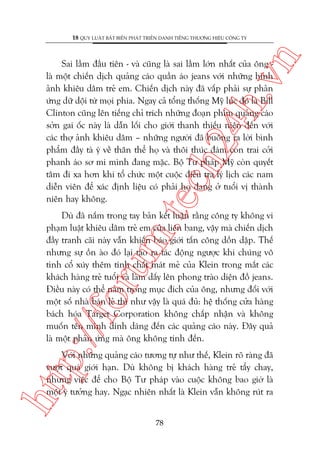 n

18 QUY LUÊÅT BÊËT BIÏËN PHAÁT TRIÏÍN DANH TIÏËNG THÛÚNG HIÏÅU CÖNG TY

m.
te

ch
24
h.v

Sai lêìm àêìu tiïn - vaâ cuäng laâ sai lêìm lúán nhêët cuãa öng laâ möåt chiïën dõch quaãng caáo quêìn aáo jeans vúái nhûäng hònh
aãnh khiïu dêm treã em. Chiïën dõch naây àaä vêëp phaãi sûå phaãn
ûáng dûä döåi tûâ moåi phña. Ngay caã töíng thöëng Myä luác àoá laâ Bill
Clinton cuäng lïn tiïëng chó trñch nhûäng àoaån phim quaãng caáo
súãn gai öëc naây laâ dêîn löëi cho giúái thanh thiïëu niïn àïën vúái
caác thúå aãnh khiïu dêm – nhûäng ngûúâi àaä buöng ra lúâi bònh
phêím àêìy taâ yá vïì thên thïí hoå vaâ thöi thuác àaám con trai cúãi
phanh aáo sú mi mònh àang mùåc. Böå Tû phaáp Myä coân quyïët
têm ài xa hún khi töí chûác möåt cuöåc àiïìu tra lyá lõch caác nam
diïîn viïn àïí xaác àõnh liïåu coá phaãi hoå àang úã tuöíi võ thaânh
niïn hay khöng.

p:/
/f

oru

Duâ àaä nùæm trong tay baãn kïët luêån rùçng cöng ty khöng vi
phaåm luêåt khiïu dêm treã em cuãa liïn bang, vêåy maâ chiïën dõch
àêìy tranh caäi naây vêîn khiïën baáo giúái têën cöng döìn dêåp. Thïë
nhûng sûå öìn aâo àoá laåi taåo ra taác àöång ngûúåc khi chuáng vö
tònh cöí xuáy thïm tñnh chêët maát meã cuãa Klein trong mùæt caác
khaách haâng treã tuöíi vaâ laâm dêëy lïn phong traâo diïån àöì jeans.
Àiïìu naây coá thïí nùçm trong muåc àñch cuãa öng, nhûng àöëi vúái
möåt söë nhaâ baán leã thò nhû vêåy laâ quaá àuã: hïå thöëng cûãa haâng
baách hoáa Target Corporation khöng chêëp nhêån vaâ khöng
muöën tïn mònh dñnh daáng àïën caác quaãng caáo naây. Àêy quaã
laâ möåt phaãn ûáng maâ öng khöng tñnh àïën.

htt

Vúái nhûäng quaãng caáo tûúng tûå nhû thïë, Klein roä raâng àaä
vûúåt quaá giúái haån. Duâ khöng bõ khaách haâng treã têíy chay,
nhûng viïåc àïí cho Böå Tû phaáp vaâo cuöåc khöng bao giúâ laâ
möåt yá tûúãng hay. Ngaåc nhiïn nhêët laâ Klein vêîn khöng ruát ra
78

 