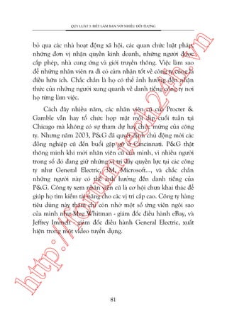 n

QUY LUÊÅT 3: BIÏËT LAÂM BAÅN VÚÁI NHIÏÌU ÀÖËI TÛÚÅNG

ch
24
h.v

boã qua caác nhaâ hoaåt àöång xaä höåi, caác quan chûác luêåt phaáp,
nhûäng àún võ nhêån quyïìn kinh doanh, nhûäng ngûúâi àûúåc
cêëp pheáp, nhaâ cung ûáng vaâ giúái truyïìn thöng. Viïåc laâm sao
àïí nhûäng nhên viïn ra ài coá caãm nhêån töët vïì cöng ty cuäng laâ
àiïìu hûäu ñch. Chùæc chùæn laâ hoå coá thïí aãnh hûúãng àïën nhêån
thûác cuãa nhûäng ngûúâi xung quanh vïì danh tiïëng cöng ty núi
hoå tûâng laâm viïåc.

htt

p:/
/f

oru

m.
te

Caách àêy nhiïìu nùm, caác nhên viïn cuä cuãa Procter &
Gamble vêîn hay töí chûác hoåp mùåt möîi dõp cuöëi tuêìn taåi
Chicago maâ khöng coá sûå tham dûå hay chuác mûâng cuãa cöng
ty. Nhûng nùm 2003, P&G àaä quyïët àõnh chuã àöång múâi caác
àöìng nghiïåp cuä àïën buöíi gùåp gúä úã Cincinnati. P&G thêåt
thöng minh khi múâi nhên viïn cuä cuãa mònh, vò nhiïìu ngûúâi
trong söë àoá àang giûä nhûäng võ trñ àêìy quyïìn lûåc taåi caác cöng
ty nhû General Electric, 3M, Microsoft..., vaâ chùæc chùæn
nhûäng ngûúâi naây coá thïí aãnh hûúãng àïën danh tiïëng cuãa
P&G. Cöng ty xem nhên viïn cuä laâ cú höåi chûa khai thaác àïí
giuáp hoå tòm kiïëm taâi nùng cho caác võ trñ cêëp cao. Cöng ty haâng
tiïu duâng naây thêåm chñ coân nhúâ möåt söë ûáng viïn ngöi sao
cuãa mònh nhû Meg Whitman - giaám àöëc àiïìu haânh eBay, vaâ
Jeffrey Immelt - giaám àöëc àiïìu haânh General Electric, xuêët
hiïån trong möåt video tuyïín duång.

81

 