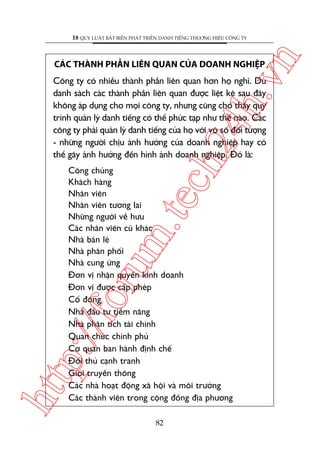 n

18 QUY LUÊÅT BÊËT BIÏËN PHAÁT TRIÏÍN DANH TIÏËNG THÛÚNG HIÏÅU CÖNG TY

ch
24
h.v

CAÁC THAÂNH PHÊÌN LIÏN QUAN CUÃA DOANH NGHIÏåP

Cöng ty coá nhiïìu thaânh phêìn liïn quan hún hoå nghô. Duâ
danh saách caác thaânh phêìn liïn quan àûúåc liïåt kï sau àêy
khöng aáp duång cho moåi cöng ty, nhûng cuäng cho thêëy quy
trònh quaãn lyá danh tiïëng coá thïí phûác taåp nhû thïë naâo. Caác
cöng ty phaãi quaãn lyá danh tiïëng cuãa hoå vúái vö söë àöëi tûúång
- nhûäng ngûúâi chõu aãnh hûúãng cuãa doanh nghiïåp hay coá
thïí gêy aãnh hûúãng àïën hònh aãnh doanh nghiïåp. Àoá laâ:

htt

p:/
/f

oru

m.
te

Cöng chuáng
Khaách haâng
Nhên viïn
Nhên viïn tûúng lai
Nhûäng ngûúâi vïì hûu
Caác nhên viïn cuä khaác
Nhaâ baán leã
Nhaâ phên phöëi
Nhaâ cung ûáng
Àún võ nhêån quyïìn kinh doanh
Àún võ àûúåc cêëp pheáp
Cöí àöng
Nhaâ àêìu tû tiïìm nùng
Nhaâ phên tñch taâi chñnh
Quan chûác chñnh phuã
Cú quan ban haânh àõnh chïë
Àöëi thuã caånh tranh
Giúái truyïìn thöng
Caác nhaâ hoaåt àöång xaä höåi vaâ möi trûúâng
Caác thaânh viïn trong cöång àöìng àõa phûúng
82

 