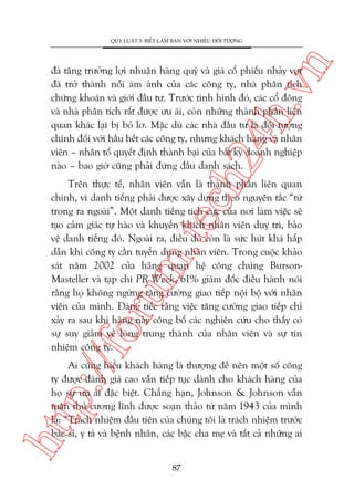 n

QUY LUÊÅT 3: BIÏËT LAÂM BAÅN VÚÁI NHIÏÌU ÀÖËI TÛÚÅNG

ch
24
h.v

àaâ tùng trûúãng lúåi nhuêån haâng quyá vaâ giaá cöí phiïëu nhaãy voåt
àaä trúã thaânh nöîi aám aãnh cuãa caác cöng ty, nhaâ phên tñch
chûáng khoaán vaâ giúái àêìu tû. Trûúác tònh hònh àoá, caác cöí àöng
vaâ nhaâ phên tñch rêët àûúåc ûu aái, coân nhûäng thaânh phêìn liïn
quan khaác laåi bõ boã lú. Mùåc duâ caác nhaâ àêìu tû laâ àöëi tûúång
chñnh àöëi vúái hêìu hïët caác cöng ty, nhûng khaách haâng vaâ nhên
viïn – nhên töë quyïët àõnh thaânh baåi cuãa bêët kyâ doanh nghiïåp
naâo – bao giúâ cuäng phaãi àûáng àêìu danh saách.

p:/
/f

oru

m.
te

Trïn thûåc tïë, nhên viïn vêîn laâ thaânh phêìn liïn quan
chñnh, vò danh tiïëng phaãi àûúåc xêy dûång theo nguyïn tùæc “tûâ
trong ra ngoaâi”. Möåt danh tiïëng tñch cûåc cuãa núi laâm viïåc seä
taåo caãm giaác tûå haâo vaâ khuyïën khñch nhên viïn duy trò, baão
vïå danh tiïëng àoá. Ngoaâi ra, àiïìu àoá coân laâ sûác huát khaá hêëp
dêîn khi cöng ty cêìn tuyïín duång nhên viïn. Trong cuöåc khaão
saát nùm 2002 cuãa haäng quan hïå cöng chuáng BursonMasteller vaâ taåp chñ PR Week, 61% giaám àöëc àiïìu haânh noái
rùçng hoå khöng ngûâng tùng cûúâng giao tiïëp nöåi böå vúái nhên
viïn cuãa mònh. Àaáng tiïëc rùçng viïåc tùng cûúâng giao tiïëp chó
xaãy ra sau khi haäng naây cöng böë caác nghiïn cûáu cho thêëy coá
sûå suy giaãm vïì loâng trung thaânh cuãa nhên viïn vaâ sûå tñn
nhiïåm cöng ty.

htt

Ai cuäng hiïíu khaách haâng laâ thûúång àïë nïn möåt söë cöng
ty àûúåc àaánh giaá cao vêîn tiïëp tuåc daânh cho khaách haâng cuãa
hoå sûå ûu aái àùåc biïåt. Chùèng haån, Johnson & Johnson vêîn
tuên thuã cûúng lônh àûúåc soaån thaão tûâ nùm 1943 cuãa mònh
laâ: “Traách nhiïåm àêìu tiïn cuãa chuáng töi laâ traách nhiïåm trûúác
baác sô, y taá vaâ bïånh nhên, caác bêåc cha meå vaâ têët caã nhûäng ai
87

 