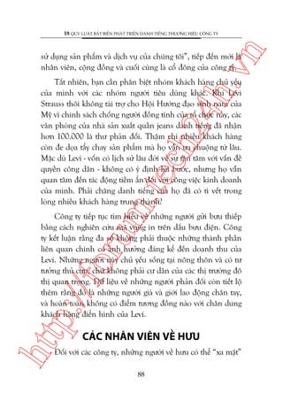 n

18 QUY LUÊÅT BÊËT BIÏËN PHAÁT TRIÏÍN DANH TIÏËNG THÛÚNG HIÏÅU CÖNG TY

ch
24
h.v

sûã duång saãn phêím vaâ dõch vuå cuãa chuáng töi”, tiïëp àïën múái laâ
nhên viïn, cöång àöìng vaâ cuöëi cuâng laâ cöí àöng cuãa cöng ty.

m.
te

Têët nhiïn, baån cêìn phên biïåt nhoám khaách haâng chuã yïëu
cuãa mònh vúái caác nhoám ngûúâi tiïu duâng khaác. Khi Levi
Strauss thöi khöng taâi trúå cho Höåi Hûúáng àaåo sinh nam cuãa
Myä vò chñnh saách chöëng ngûúâi àöìng tñnh cuãa töí chûác naây, caác
vùn phoâng cuãa nhaâ saãn xuêët quêìn jeans danh tiïëng àaä nhêån
hún 100.000 laá thû phaãn àöëi. Thêåm chñ nhiïìu khaách haâng
coân àe doåa têíy chay saãn phêím maâ hoå vêîn ûa chuöång tûâ lêu.
Mùåc duâ Levi - vöën coá lõch sûã lêu àúâi vïì sûå têån têm vúái vêën àïì
quyïìn cöng dên - khöng coá yá àõnh luâi bûúác, nhûng hoå vêîn
quan têm àïën taác àöång tiïìm êín àöëi vúái cöng viïåc kinh doanh
cuãa mònh. Phaãi chùng danh tiïëng cuãa hoå àaä coá tò vïët trong
loâng nhiïìu khaách haâng trung thaânh?

htt

p:/
/f

oru

Cöng ty tiïëp tuåc tòm hiïíu vïì nhûäng ngûúâi gûãi bûu thiïëp
bùçng caách nghiïn cûáu maä vuâng in trïn dêëu bûu àiïån. Cöng
ty kïët luêån rùçng àa söë khöng phaãi thuöåc nhûäng thaânh phêìn
liïn quan chñnh coá aãnh hûúãng àaáng kïí àïën doanh thu cuãa
Levi. Nhûäng ngûúâi naây chuã yïëu söëng taåi nöng thön vaâ coá tû
tûúãng thuã cûåu, chûá khöng phaãi cû dên cuãa caác thõ trûúâng àö
thõ quan troång. Dûä liïåu vïì nhûäng ngûúâi phaãn àöëi coân tiïët löå
thïm rùçng àoá laâ nhûäng ngûúâi giaâ vaâ giúái lao àöång chên tay,
vaâ hoaân toaân khöng coá àiïím tûúng àöìng naâo vúái chên dung
khaách haâng àiïín hònh cuãa Levi.

CAÁC NHÊN VIÏN VÏÌ HÛU

Àöëi vúái caác cöng ty, nhûäng ngûúâi vïì hûu coá thïí “xa mùåt”
88

 