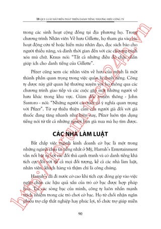 n

18 QUY LUÊÅT BÊËT BIÏËN PHAÁT TRIÏÍN DANH TIÏËNG THÛÚNG HIÏÅU CÖNG TY

ch
24
h.v

trong caác sinh hoaåt cöång àöìng taåi àõa phûúng hoå. Trong
chûúng trònh Nhên viïn Vïì hûu Gillette, hoå tham gia vaâo caác
hoaåt àöång cûáu tïë hoùåc hiïën maáu nhên àaåo, àoåc saách baáo cho
ngûúâi thiïíu nùng, vaâ daânh thúâi gian àïën vúái caác chûúng trònh
xoáa muâ chûä. Kraus noái: “Têët caã nhûäng àiïìu àoá chùæc chùæn
giuáp ñch cho danh tiïëng cuãa Gillette”.

m.
te

Pfizer cuäng xem caác nhên viïn vïì hûu cuãa mònh laâ möåt
thaânh phêìn quan troång trong viïåc quaãn lyá danh tiïëng. Cöng
ty dûúåc naây giûä quan hïå thûúâng xuyïn vúái hoå thöng qua caác
chûúng trònh giao tiïëp vaâ caác cuöåc gùåp mùåt nhûäng ngûúâi vïì
hûu khaác trong khu vûåc. Giaám àöëc truyïìn thöng - John
Santoro - noái: “Nhûäng ngûúâi cao tuöíi coá yá nghôa quan troång
vúái Pfizer”. Tûâ sûå thiïëu thiïån caãm cuãa ngûúâi giaâ àöëi vúái giaá
thuöëc àang tùng nhanh nhû hiïån nay, Pfizer luön têån duång
tiïëng noái tûâ têët caã nhûäng ngûúâi baån giaâ nua maâ hoå tòm àûúåc.

oru

CAÁC NHAÂ LAÂM LUÊÅT

p:/
/f

Bêët chêëp viïåc ngaânh kinh doanh cúâ baåc laâ möåt trong
nhûäng ngaânh chõu tai tiïëng nhêët úã Myä, Harrah’s Entertainment
vêîn nöíi bêåt so vúái caác àöëi thuã caånh tranh vaâ coá danh tiïëng khaá
tñch cûåc àöëi vúái têët caã moåi àöëi tûúång, kïí caã caác nhaâ laâm luêåt,
nhên viïn, khaách haâng vaâ thêåm chñ laâ cöng chuáng.

htt

Harrah’s àaä ài nûúác cúâ cao khi tñch cûåc àoáng goáp vaâo viïåc
ngùn chùån caác hêåu quaã xêëu cuãa troâ cúâ baåc àûúåc húåp phaáp
hoáa. Taåi caác soâng baåc cuãa mònh, cöng ty luön nhêën maånh
traách nhiïåm trong caác troâ chúi cúâ baåc. Hoå tûâ chöëi nhêån ngên
phiïëu trúå cêëp thêët nghiïåp hay phuác lúåi, töí chûác trúå giuáp miïîn
90

 