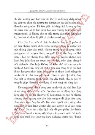n

QUY LUÊÅT 3: BIÏËT LAÂM BAÅN VÚÁI NHIÏÌU ÀÖËI TÛÚÅNG

ch
24
h.v

phñ cho nhûäng con baåc lêm vaâo thïë bñ, vaâ khöng chêëp nhêån
yïu cêìu vaâo chúi cuãa nhûäng tay nghiïån cúâ baåc àaä bõ cêëm cûãa.
Harrah’s cuäng traánh löi keáo giúái treã bùçng caách khöng quaãng
caáo trïn möåt söë túâ baáo nhû baáo cuãa trûúâng hoåc hoùåc trïn
truyïån tranh, vaâ khöng cho in biïíu trûng cuãa mònh lïn quêìn
aáo, àöì chúi vaâ thiïët bõ giaãi trñ daânh cho treã em.

oru

m.
te

Gêìn àêy, Harrah’s töí chûác laåi thaânh cöng ty cöí phêìn vaâ
gûãi àïën nhûäng ngûúâi khöng phaãi laâ khaách haâng vaâ nhên viïn
möåt thöng àiïåp àêìy traách nhiïåm trong möåt chûúng trònh
quaãng caáo trïn truyïìn hònh, trong àoá Chuã tõch cöng ty - Phil
Satre - baân vïì nhûäng thúâi àiïím maâ moåi ngûúâi khöng nïn
àaánh baåc (nhû khi say rûúåu, cö àún hay trêìm caãm, àang úã
tuöíi võ thaânh niïn, hoùåc khöng thïí kiïìm chïë viïåc caá cûúåc cuãa
mònh...). Satre tin rùçng sûå chñnh trûåc cuãa cöng ty seä thu huát
khaách haâng vaâ nhên viïn, cuäng nhû caãi thiïån danh tiïëng cuãa
mònh vúái caác nhaâ laâm luêåt vaâ caác chñnh trõ gia. Quaã thêåt, öng
cho biïët laâ chûúng trònh àaánh baåc àêìy traách nhiïåm naây roä
raâng àaä giuáp Harrah’s xêy dûång vaâ múã röång caác soâng baåc.

htt

p:/
/f

Àïí tùng thïm danh tiïëng cuãa mònh vúái caác nhaâ laâm luêåt
vaâ vúái cöng chuáng, Harrah’s coân kheáo leáo taác àöång àïën cöång
àöìng dên cû taåi àõa phûúng. ÚÃ Louisiana, hoå taåo ra nhûäng
chûúng trònh quaãng caáo cho thêëy cöng ty àaä giuáp tiïíu bang
bùçng caách taåo cöng ùn viïåc laâm cho ngûúâi dên, cuäng nhû
cung cêëp cú höåi kinh doanh cho caác xûúãng in vaâ caác haäng
nhoã khaác. Satre tin chiïën dõch naây àaä goáp phêìn vaâo thaânh
cöng cuãa Harrah’s trong viïåc àûúåc cùæt giaãm ñt nhêët 50 triïåu
àö-la tiïìn thuïë cho soâng baåc New Orleans. Satre noái: “Hònh
91

 
