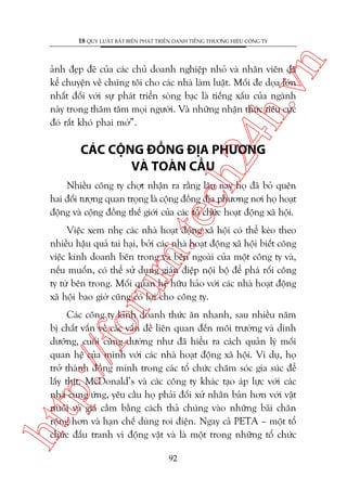 n

18 QUY LUÊÅT BÊËT BIÏËN PHAÁT TRIÏÍN DANH TIÏËNG THÛÚNG HIÏÅU CÖNG TY

ch
24
h.v

aãnh àeåp àeä cuãa caác chuã doanh nghiïåp nhoã vaâ nhên viïn àaä
kïí chuyïån vïì chuáng töi cho caác nhaâ laâm luêåt. Möëi àe doåa lúán
nhêët àöëi vúái sûå phaát triïín soâng baåc laâ tiïëng xêëu cuãa ngaânh
naây trong thêm têm moåi ngûúâi. Vaâ nhûäng nhêån thûác tiïu cûåc
àoá rêët khoá phai múâ”.

CAÁC CÖÅNG ÀÖÌNG ÀÕA PHÛÚNG
VAÂ TOAÂN CÊÌU

m.
te

Nhiïìu cöng ty chúåt nhêån ra rùçng lêu nay hoå àaä boã quïn
hai àöëi tûúång quan troång laâ cöång àöìng àõa phûúng núi hoå hoaåt
àöång vaâ cöång àöìng thïë giúái cuãa caác töí chûác hoaåt àöång xaä höåi.

oru

Viïåc xem nheå caác nhaâ hoaåt àöång xaä höåi coá thïí keáo theo
nhiïìu hêåu quaã tai haåi, búãi caác nhaâ hoaåt àöång xaä höåi biïët cöng
viïåc kinh doanh bïn trong vaâ bïn ngoaâi cuãa möåt cöng ty vaâ,
nïëu muöën, coá thïí sûã duång giaán àiïåp nöåi böå àïí phaá röëi cöng
ty tûâ bïn trong. Möëi quan hïå hûäu haão vúái caác nhaâ hoaåt àöång
xaä höåi bao giúâ cuäng coá lúåi cho cöng ty.

htt

p:/
/f

Caác cöng ty kinh doanh thûác ùn nhanh, sau nhiïìu nùm
bõ chêët vêën vïì caác vêën àïì liïn quan àïën möi trûúâng vaâ dinh
dûúäng, cuöëi cuâng dûúâng nhû àaä hiïíu ra caách quaãn lyá möëi
quan hïå cuãa mònh vúái caác nhaâ hoaåt àöång xaä höåi. Vñ duå, hoå
trúã thaânh àöìng minh trong caác töí chûác chùm soác gia suác àïí
lêëy thõt. McDonald’s vaâ caác cöng ty khaác taåo aáp lûåc vúái caác
nhaâ cung ûáng, yïu cêìu hoå phaãi àöëi xûã nhên baãn hún vúái vêåt
nuöi vaâ gia cêìm bùçng caách thaã chuáng vaâo nhûäng baäi chùn
röång hún vaâ haån chïë duâng roi àiïån. Ngay caã PETA – möåt töí
chûác àêëu tranh vò àöång vêåt vaâ laâ möåt trong nhûäng töí chûác
92

 