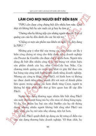 n

QUY LUÊÅT 3: BIÏËT LAÂM BAÅN VÚÁI NHIÏÌU ÀÖËI TÛÚÅNG

ch
24
h.v

LAÂM CHO MOÅI NGÛÚÂI BIÏËT ÀÏËN BAÅN

“P&G cêìn àûúåc cöng chuáng biïët àïën nhiïìu hún nûäa. Quaã
thêåt töi khöng biïët hoå saãn xuêët caái gò hay hoå laâm gò.”

“Dûúâng nhû hoå khöng tiïëp cêån nhûäng ngûúâi nhû töi. Têët caã
quaãng caáo cuãa hoå àïìu daânh cho caác baâ nöåi trúå.”

“Chùèng coá möåt saãn phêím naâo khiïën töi nghô: ‘AÂ, àêy àuáng
laâ P&G’.”

p:/
/f

oru

m.
te

Nhûäng goáp yá nhû thïë naây trong caác cuöåc khaão saát lêëy yá
kiïën cöng chuáng roä raâng cho thêëy danh tiïëng doanh nghiïåp
cuãa Procter & Gamble cêìn àûúåc chuá yá nhiïìu hún. Ngûúâi tiïu
duâng àaä biïët àïën nhiïìu cöng ty coá tïn truâng vúái nhaän hiïåu
saãn phêím chñnh cuãa hoå, nhû Coca-Cola hay Nike. Caác
chûúng trònh quaãng caáo nûúác giaãi khaát vaâ giaây thïí thao cuãa
hai haäng naây cuäng aãnh hûúãng àïën danh tiïëng doanh nghiïåp.
Nhûng caác cöng ty khaác, nhû P&G, vö hònh hún vaâ khöng
taåo àûúåc danh tiïëng vûäng maånh àöëi vúái möåt söë thaânh phêìn
liïn quan: trong quaãng caáo kem àaánh rùng Crest, ngûúâi ta
khöng hïì thêëy nhùæc àïën thûá gò liïn quan hay àïì cêåp àïën
P&G.

htt

Ngûúâi tiïu duâng thûúâng ngaåc nhiïn khi biïët rùçng P&G
saãn xuêët nhiïìu mùåt haâng maâ hoå vêîn mua vïì duâng haâng ngaây.
Vñ duå, saãn phêím lau buåi saân nhaâ Swiffer cuãa hoå rêët thöng
duång, nhûng nhiïìu ngûúâi khöng biïët rùçng nhúâ P&G maâ
cuöåc söëng cuãa hoå trúã nïn nheå nhaâng, tiïån lúåi hún.
Vò thïë, P&G quyïët àõnh aáp duång caác kyä nùng cöí àiïín vaâo
viïåc xêy dûång thûúng hiïåu doanh nghiïåp. Vïì thûåc chêët, hoå
95

 