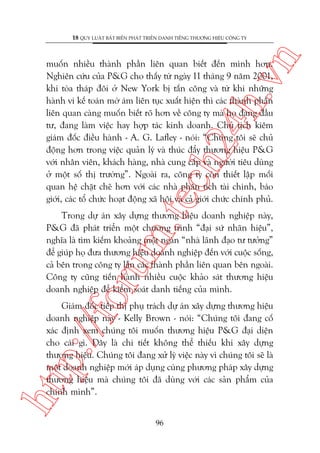 n

18 QUY LUÊÅT BÊËT BIÏËN PHAÁT TRIÏÍN DANH TIÏËNG THÛÚNG HIÏÅU CÖNG TY

m.
te

ch
24
h.v

muöën nhiïìu thaânh phêìn liïn quan biïët àïën mònh hún.
Nghiïn cûáu cuãa P&G cho thêëy tûâ ngaây 11 thaáng 9 nùm 2001,
khi toâa thaáp àöi úã New York bõ têën cöng vaâ tûâ khi nhûäng
haânh vi kïë toaán múâ aám liïn tuåc xuêët hiïån thò caác thaânh phêìn
liïn quan caâng muöën biïët roä hún vïì cöng ty maâ hoå àang àêìu
tû, àang laâm viïåc hay húåp taác kinh doanh. Chuã tõch kiïm
giaám àöëc àiïìu haânh - A. G. Lafley - noái: “Chuáng töi seä chuã
àöång hún trong viïåc quaãn lyá vaâ thuác àêíy thûúng hiïåu P&G
vúái nhên viïn, khaách haâng, nhaâ cung cêëp vaâ ngûúâi tiïu duâng
úã möåt söë thõ trûúâng”. Ngoaâi ra, cöng ty coân thiïët lêåp möëi
quan hïå chùåt cheä hún vúái caác nhaâ phên tñch taâi chñnh, baáo
giúái, caác töí chûác hoaåt àöång xaä höåi vaâ caã giúái chûác chñnh phuã.

oru

Trong dûå aán xêy dûång thûúng hiïåu doanh nghiïåp naây,
P&G àaä phaát triïín möåt chûúng trònh “àaåi sûá nhaän hiïåu”,
nghôa laâ tòm kiïëm khoaãng möåt ngaân “nhaâ laänh àaåo tû tûúãng”
àïí giuáp hoå àûa thûúng hiïåu doanh nghiïåp àïën vúái cuöåc söëng,
caã bïn trong cöng ty lêîn caác thaânh phêìn liïn quan bïn ngoaâi.
Cöng ty cuäng tiïën haânh nhiïìu cuöåc khaão saát thûúng hiïåu
doanh nghiïåp àïí kiïím soaát danh tiïëng cuãa mònh.

htt

p:/
/f

Giaám àöëc tiïëp thõ phuå traách dûå aán xêy dûång thûúng hiïåu
doanh nghiïåp naây - Kelly Brown - noái: “Chuáng töi àang cöë
xaác àõnh xem chuáng töi muöën thûúng hiïåu P&G àaåi diïån
cho caái gò. Àêy laâ chi tiïët khöng thïí thiïëu khi xêy dûång
thûúng hiïåu. Chuáng töi àang xûã lyá viïåc naây vò chuáng töi seä laâ
möåt doanh nghiïåp múái aáp duång cuâng phûúng phaáp xêy dûång
thûúng hiïåu maâ chuáng töi àaä duâng vúái caác saãn phêím cuãa
chñnh mònh”.
96

 