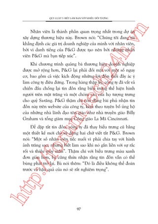 n

QUY LUÊÅT 3: BIÏËT LAÂM BAÅN VÚÁI NHIÏÌU ÀÖËI TÛÚÅNG

ch
24
h.v

Nhên viïn laâ thaânh phêìn quan troång nhêët trong dûå aán
xêy dûång thûúng hiïåu naây. Brown noái: “Chuáng töi àang taái
khùèng àõnh caác giaá trõ doanh nghiïåp cuãa mònh vúái nhên viïn,
búãi vò danh tiïëng cuãa P&G àûúåc taåo nïn búãi nhûäng nhên
viïn P&G maâ baån tiïëp xuác”.

m.
te

Khi chûúng trònh quaãng baá thûúng hiïåu doanh nghiïåp
àûúåc múã röång hún, P&G laåi phaãi àöëi mùåt vúái möåt söë nguy
cú, bao göìm caã viïåc kñch àöång nhûäng lúâi àöìn thöíi àêìy aác yá
laâm cöng ty àiïu àûáng. Trong haâng thêåp kyã, cöng ty àaä vêët vaã
chiïën àêëu chöëng laåi tin àöìn rùçng biïíu trûng thïí hiïån hònh
ngûúâi trïn mùåt trùng vaâ möåt choâm sao cuãa hoå tûúång trûng
cho quyã Sa-tùng. P&G thêåm chñ coân àùng baâi phuã nhêån tin
àöìn naây trïn website cuãa cöng ty, keâm theo tuyïn böë uãng höå
cuãa nhûäng nhaâ laänh àaåo tön giaáo nhû nhaâ truyïìn giaáo Billy
Graham vaâ töíng giaám muåc Cöng giaáo La Maä Cincinnati.

htt

p:/
/f

oru

Àïí dêåp tùæt tin àöìn, cöng ty àaä thay biïíu trûng cuä bùçng
möåt thiïët kïë múái chó sûã duång hai chûä viïët tùæt P&G. Brown
noái: “Möåt söë nhên viïn tiïëc nuöëi vò phaãi chia tay vúái hònh
aãnh trùng sao, nhûng biïët laâm sao khi noá gùæn liïìn vúái sûå rùæc
röëi vaâ thiïëu may mùæn”. Thêåm chñ vúái biïíu trûng maâu xanh
àún giaãn hún, baâ cuäng thûâa nhêån rùçng tin àöìn vêîn coá thïí
buâng phaát trúã laåi. Baâ noái thïm: “Àoá laâ àiïìu khöng thïí àoaán
trûúác vaâ hêåu quaã cuãa noá seä rêët nghiïm troång”.

97

 