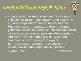«ПРАЗДНИК ВОКРУГ НАС»
• «Городской фестиваль творчества учащихся
«Праздник вокруг нас» служит для развития
единого образовательного пространства
Новоуральского городского округа, создает
условия развития и реализации способностей
обучающихся на всех уровнях образования,
включает их в социально-значимую для
Новоуральского городского округа
деятельность, позволяет осуществлять
раннее выявление одаренных детей и
подростков»
Из Положения

 