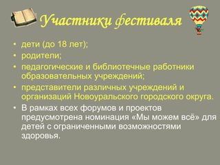 Участники фестиваля
• дети (до 18 лет);
• родители;
• педагогические и библиотечные работники
образовательных учреждений;
• представители различных учреждений и
организаций Новоуральского городского округа.
• В рамках всех форумов и проектов
предусмотрена номинация «Мы можем всѐ» для
детей с ограниченными возможностями
здоровья.

 