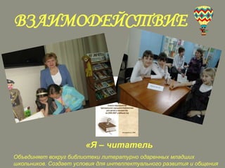 ВЗАИМОДЕЙСТВИЕ

«Я – читатель
Объединяет вокруг библиотеки литературно одаренных младших
школьников. Создает условия для интеллектуального развития и общения

 