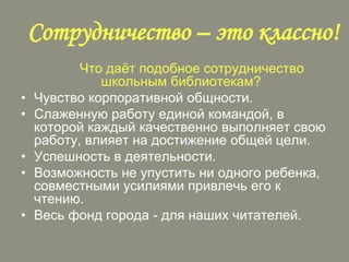 Сотрудничество – это классно!
•
•
•
•
•

Что даѐт подобное сотрудничество
школьным библиотекам?
Чувство корпоративной общности.
Слаженную работу единой командой, в
которой каждый качественно выполняет свою
работу, влияет на достижение общей цели.
Успешность в деятельности.
Возможность не упустить ни одного ребенка,
совместными усилиями привлечь его к
чтению.
Весь фонд города - для наших читателей.

 