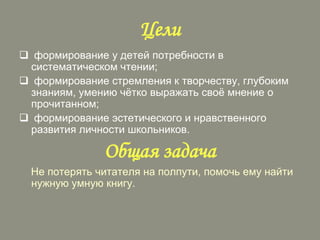 Цели
 формирование у детей потребности в
систематическом чтении;
 формирование стремления к творчеству, глубоким
знаниям, умению чѐтко выражать своѐ мнение о
прочитанном;
 формирование эстетического и нравственного
развития личности школьников.

Общая задача
Не потерять читателя на полпути, помочь ему найти
нужную умную книгу.

 