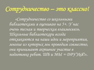 Сотрудничество – это классно!
«Сотрудничество со школьными
библиотеками я оцениваю на 5+. У нас
очень тесная и творческая взаимосвязь.
Школьные библиотекари всегда
откликаются на наши идеи и мероприятия,
многие из которых мы проводим совместно,
они принимают активное участие в
подготовке ребят. ШБ и МЫ = ДРУЗЬЯ!».

 