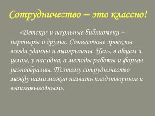 Сотрудничество – это классно!
«Детские и школьные библиотеки –
партнеры и друзья. Совместные проекты
всегда удачны и выигрышны. Цель, в общем и
целом, у нас одна, а методы работы и формы
разнообразны. Поэтому сотрудничество
между нами можно назвать плодотворным и
взаимовыгодным».

 