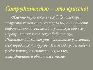 Сотрудничество – это классно!
«Именно через школьных библиотекарей
осуществляется связь со школами, они доносят
информацию до учителей и учащихся обо всех
мероприятиях юношеской библиотеки.
Школьные библиотекари – активные участники
всех городских конкурсов. Мы всегда рады видеть
у себя наших замечательных коллег,
сотрудничать и общаться с ними».

 