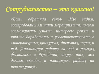 Сотрудничество – это классно!
«Есть обратная связь. Мы видим,
востребованы ли наши мероприятия, имеем
возможность узнать интересы ребят и
что-то доработать и усовершенствовать в
литературных конкурсах, диспутах, играх и
т.д. Анализируя работу за год в рамках
фестиваля « Праздник вокруг нас», мы
делаем выводы и планируем работу на
перспективу».

 