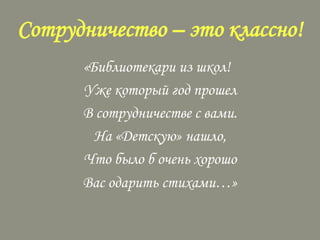 Сотрудничество – это классно!
«Библиотекари из школ!
Уже который год прошел
В сотрудничестве с вами.
На «Детскую» нашло,
Что было б очень хорошо
Вас одарить стихами…»

 