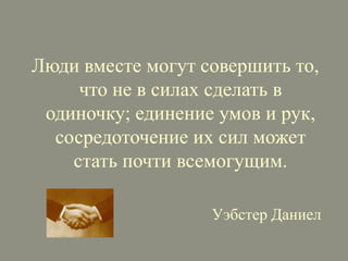 Люди вместе могут совершить то,
что не в силах сделать в
одиночку; единение умов и рук,
сосредоточение их сил может
стать почти всемогущим.
Уэбстер Даниел

 