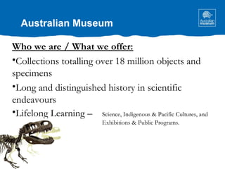 Australian Museum
Who we are / What we offer:
•Collections totalling over 18 million objects and
specimens
•Long and distinguished history in scientific
endeavours
•Lifelong Learning – Science, Indigenous & Pacific Cultures, and
Exhibitions & Public Programs.

 