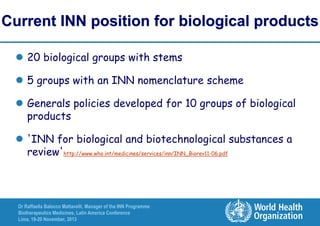 Current INN position for biological products
 20 biological groups with stems
 5 groups with an INN nomenclature scheme
 Generals policies developed for 10 groups of biological
products
 'INN for biological and biotechnological substances a
review'http://www.who.int/medicines/services/inn/INN_Biorev11-06.pdf

Dr Raffaella Balocco Mattavelli, Manager of the INN Programme
Biotherapeutics Medicines, Latin America Conference
Lima, 19-20 November, 2013

 