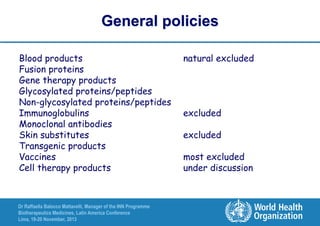 General policies
Blood products
Fusion proteins
Gene therapy products
Glycosylated proteins/peptides
Non-glycosylated proteins/peptides
Immunoglobulins
Monoclonal antibodies
Skin substitutes
Transgenic products
Vaccines
Cell therapy products

Dr Raffaella Balocco Mattavelli, Manager of the INN Programme
Biotherapeutics Medicines, Latin America Conference
Lima, 19-20 November, 2013

natural excluded

excluded

excluded
most excluded
under discussion

 