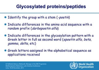 Glycosylated proteins/peptides
 Identify the group with a stem (-poetin)

 Indicate differences in the amino acid sequence with a
random prefix (darbepoetin alfa)
 Indicate differences in the glycosylation pattern with a
Greek letter in full as second word (epoetin alfa, beta,
gamma, delta, etc)
 Greek letters assigned in the alphabetical sequence as
applications received
Dr Raffaella Balocco Mattavelli, Manager of the INN Programme
Biotherapeutics Medicines, Latin America Conference
Lima, 19-20 November, 2013

 