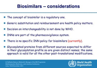 Biosimilars – considerations
 The concept of biosimilar is a regulatory one.
 Generic substitution and reimbursement are health policy matters.
 Decision on interchangeability is not done by WHO.
 INNs are part of the pharmacovigilance system.
 There is no specific INN policy for biosimilars (currently).

 Glycosylated proteins from different sources expected to differ
in their glycosylation profile so are given distinct names; the same
approach is valid for all the other post-translational modifications.
Dr Raffaella Balocco Mattavelli, Manager of the INN Programme
Biotherapeutics Medicines, Latin America Conference
Lima, 19-20 November, 2013

 