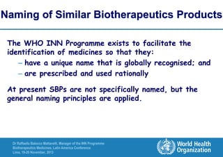 Naming of Similar Biotherapeutics Products
The WHO INN Programme exists to facilitate the
identification of medicines so that they:
– have a unique name that is globally recognised; and
– are prescribed and used rationally
At present SBPs are not specifically named, but the
general naming principles are applied.

Dr Raffaella Balocco Mattavelli, Manager of the INN Programme
Biotherapeutics Medicines, Latin America Conference
Lima, 19-20 November, 2013

 
