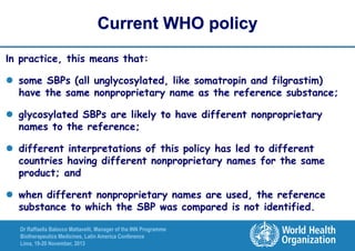 Current WHO policy
In practice, this means that:
 some SBPs (all unglycosylated, like somatropin and filgrastim)
have the same nonproprietary name as the reference substance;
 glycosylated SBPs are likely to have different nonproprietary
names to the reference;

 different interpretations of this policy has led to different
countries having different nonproprietary names for the same
product; and
 when different nonproprietary names are used, the reference
substance to which the SBP was compared is not identified.
Dr Raffaella Balocco Mattavelli, Manager of the INN Programme
Biotherapeutics Medicines, Latin America Conference
Lima, 19-20 November, 2013

 