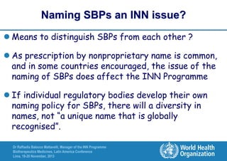 Naming SBPs an INN issue?
 Means to distinguish SBPs from each other ?
 As prescription by nonproprietary name is common,
and in some countries encouraged, the issue of the
naming of SBPs does affect the INN Programme
 If individual regulatory bodies develop their own
naming policy for SBPs, there will a diversity in
names, not “a unique name that is globally
recognised”.
Dr Raffaella Balocco Mattavelli, Manager of the INN Programme
Biotherapeutics Medicines, Latin America Conference
Lima, 19-20 November, 2013

 