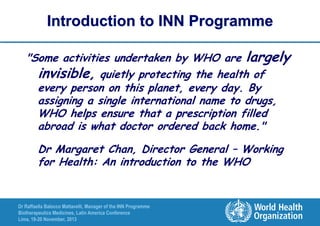 Introduction to INN Programme
"Some activities undertaken by WHO are largely
invisible, quietly protecting the health of
every person on this planet, every day. By
assigning a single international name to drugs,
WHO helps ensure that a prescription filled
abroad is what doctor ordered back home."
Dr Margaret Chan, Director General – Working
for Health: An introduction to the WHO

Dr Raffaella Balocco Mattavelli, Manager of the INN Programme
Biotherapeutics Medicines, Latin America Conference
Lima, 19-20 November, 2013

 