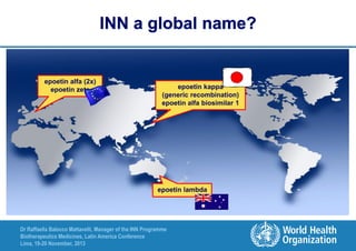 INN a global name?

epoetin alfa (2x)
epoetin zeta

epoetin kappa
(generic recombination)
epoetin alfa biosimilar 1

epoetin lambda

Dr Raffaella Balocco Mattavelli, Manager of the INN Programme
Biotherapeutics Medicines, Latin America Conference
Lima, 19-20 November, 2013

 