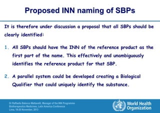 Proposed INN naming of SBPs
It is therefore under discussion a proposal that all SBPs should be
clearly identified:

1. All SBPs should have the INN of the reference product as the
first part of the name. This effectively and unambiguously
identifies the reference product for that SBP.
2. A parallel system could be developed creating a Biological
Qualifier that could uniquely identify the substance.

Dr Raffaella Balocco Mattavelli, Manager of the INN Programme
Biotherapeutics Medicines, Latin America Conference
Lima, 19-20 November, 2013

 
