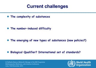 Current challenges
 The complexity of substances

 The number-induced difficulty

 The emerging of new types of substances (new policies?)

 Biological Qualifier? International set of standards?

Dr Raffaella Balocco Mattavelli, Manager of the INN Programme
Biotherapeutics Medicines, Latin America Conference
Lima, 19-20 November, 2013

 